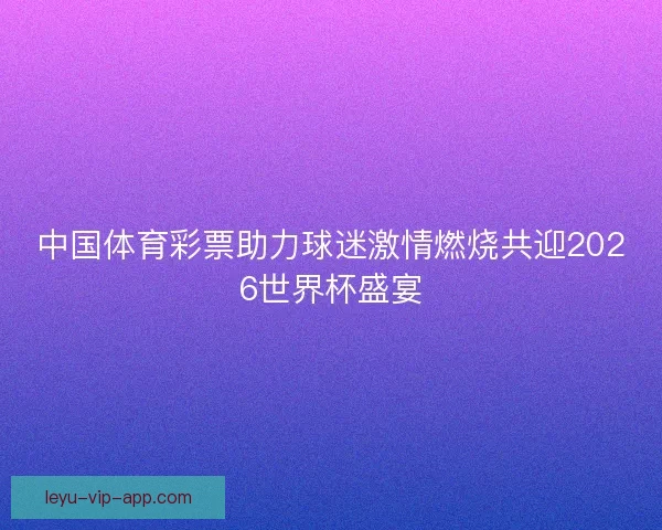中国体育彩票助力球迷激情燃烧共迎2026世界杯盛宴