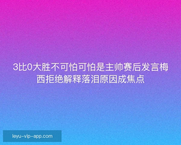3比0大胜不可怕可怕是主帅赛后发言梅西拒绝解释落泪原因成焦点